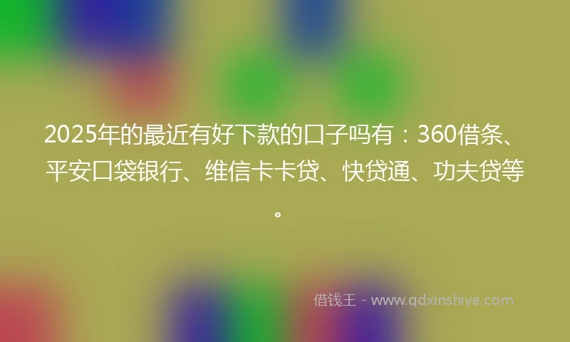 2025年的最近有好下款的口子吗有：360借条、平安口袋银行、维信卡卡贷、快贷通、功夫贷等。