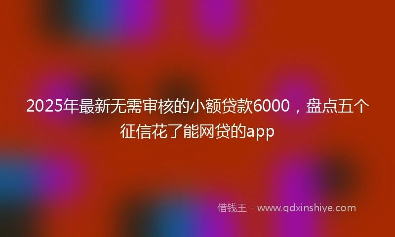2025年最新无需审核的小额贷款6000，盘点五个征信花了能网贷的app