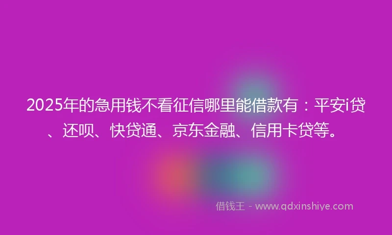 2025年的急用钱不看征信哪里能借款有：平安i贷、还呗、快贷通、京东金融、信用卡贷等。