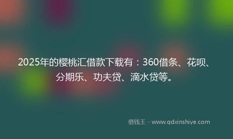 2025年的樱桃汇借款下载有：360借条、花呗、分期乐、功夫贷、滴水贷等。