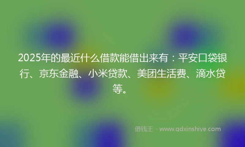 2025年的最近什么借款能借出来有：平安口袋银行、京东金融、小米贷款、美团生活费、滴水贷等。