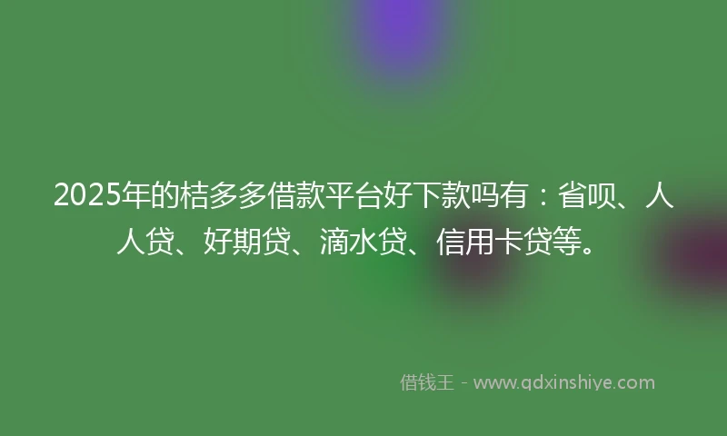2025年的桔多多借款平台好下款吗有：省呗、人人贷、好期贷、滴水贷、信用卡贷等。
