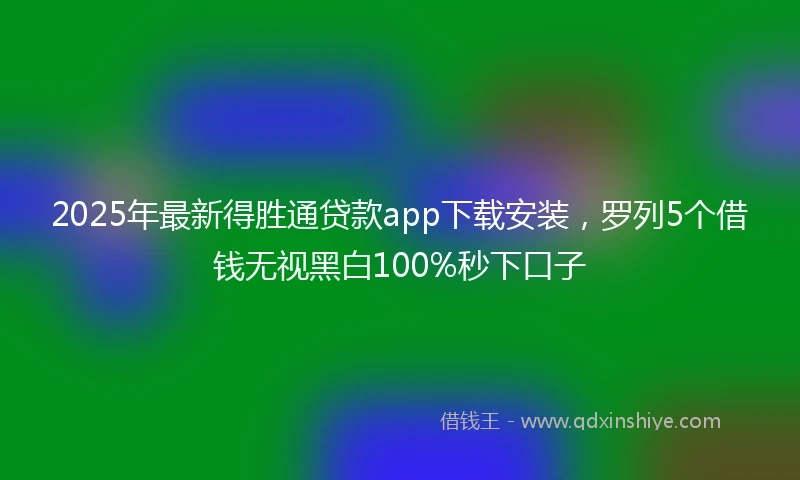 2025年最新得胜通贷款app下载安装，罗列5个借钱无视黑白100%秒下口子
