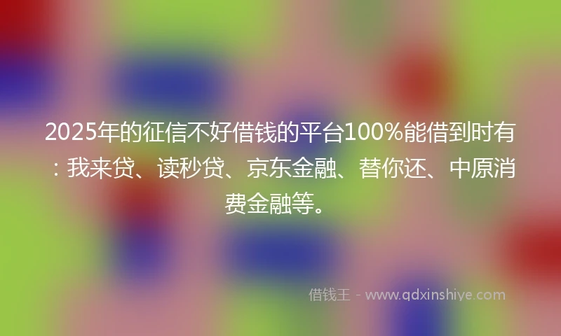 2025年的征信不好借钱的平台100%能借到时有：我来贷、读秒贷、京东金融、替你还、中原消费金融等。