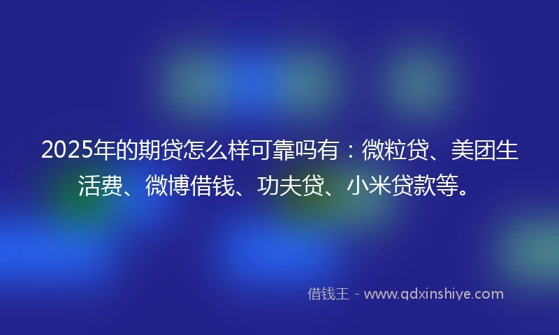 2025年的期贷怎么样可靠吗有：微粒贷、美团生活费、微博借钱、功夫贷、小米贷款等。