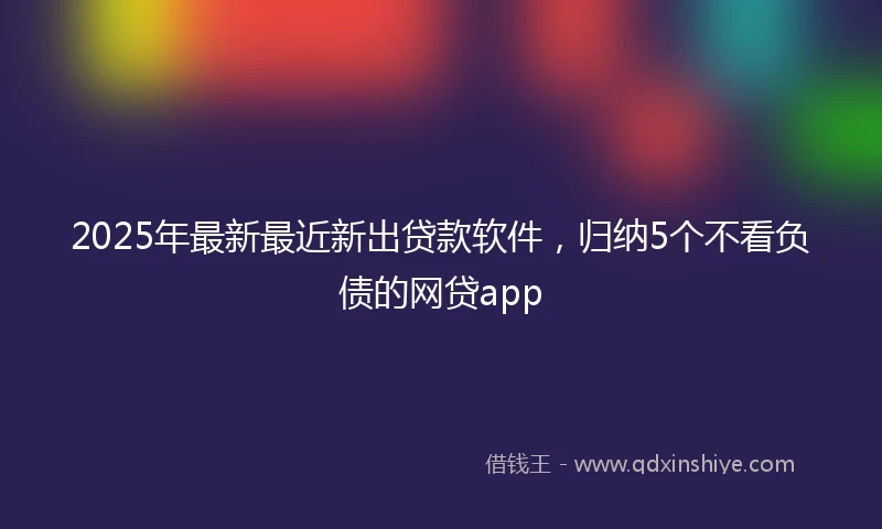 2025年最新最近新出贷款软件，归纳5个不看负债的网贷app
