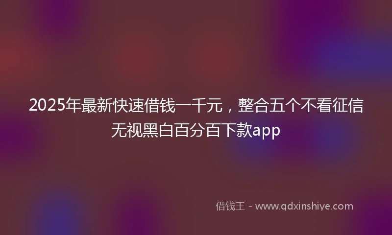 2025年最新快速借钱一千元，整合五个不看征信无视黑白百分百下款app