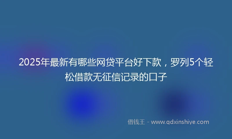 2025年最新有哪些网贷平台好下款，罗列5个轻松借款无征信记录的口子