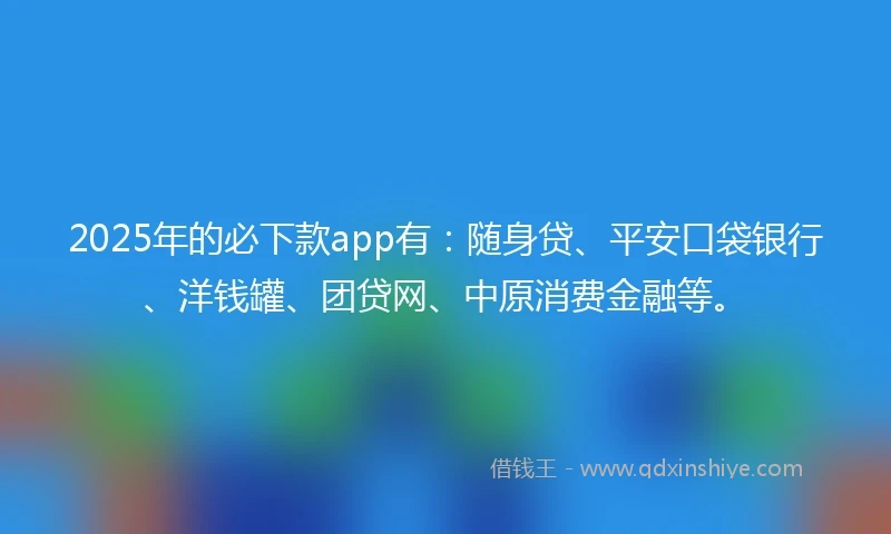 2025年的必下款app有：随身贷、平安口袋银行、洋钱罐、团贷网、中原消费金融等。