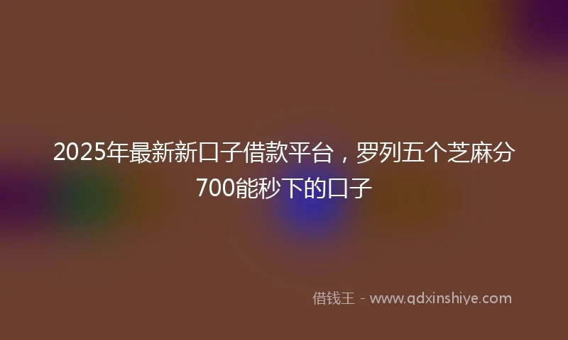 2025年最新新口子借款平台，罗列五个芝麻分700能秒下的口子