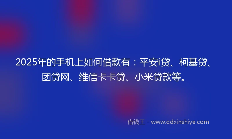2025年的手机上如何借款有：平安i贷、柯基贷、团贷网、维信卡卡贷、小米贷款等。
