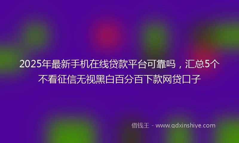 2025年最新手机在线贷款平台可靠吗，汇总5个不看征信无视黑白百分百下款网贷口子