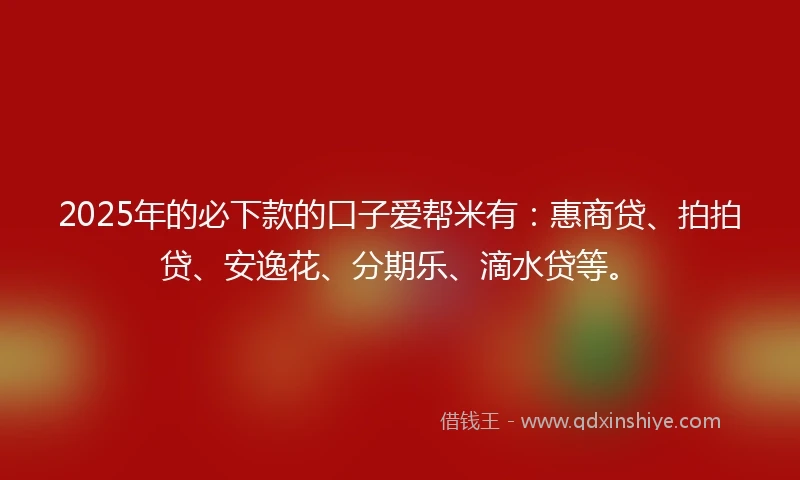 2025年的必下款的口子爱帮米有：惠商贷、拍拍贷、安逸花、分期乐、滴水贷等。