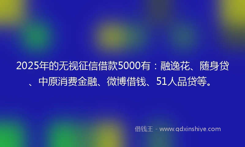 2025年的无视征信借款5000有：融逸花、随身贷、中原消费金融、微博借钱、51人品贷等。