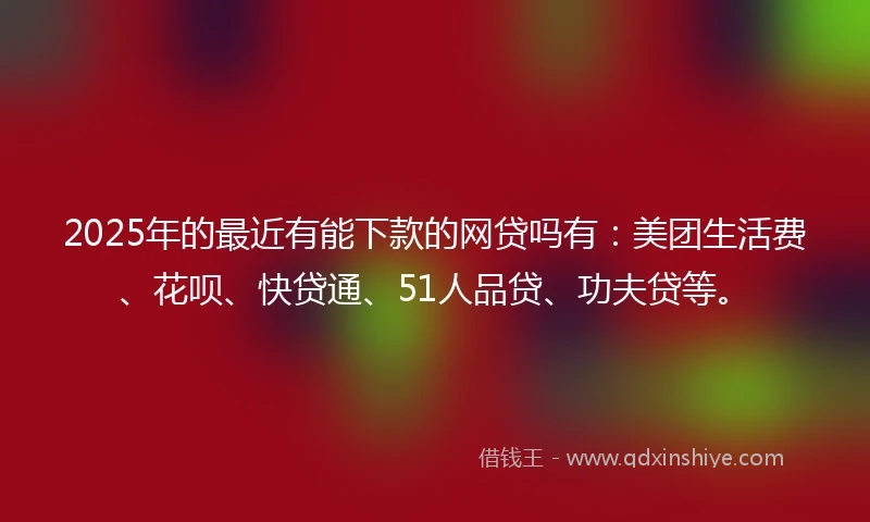 2025年的最近有能下款的网贷吗有：美团生活费、花呗、快贷通、51人品贷、功夫贷等。