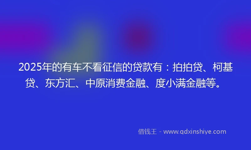 2025年的有车不看征信的贷款有：拍拍贷、柯基贷、东方汇、中原消费金融、度小满金融等。