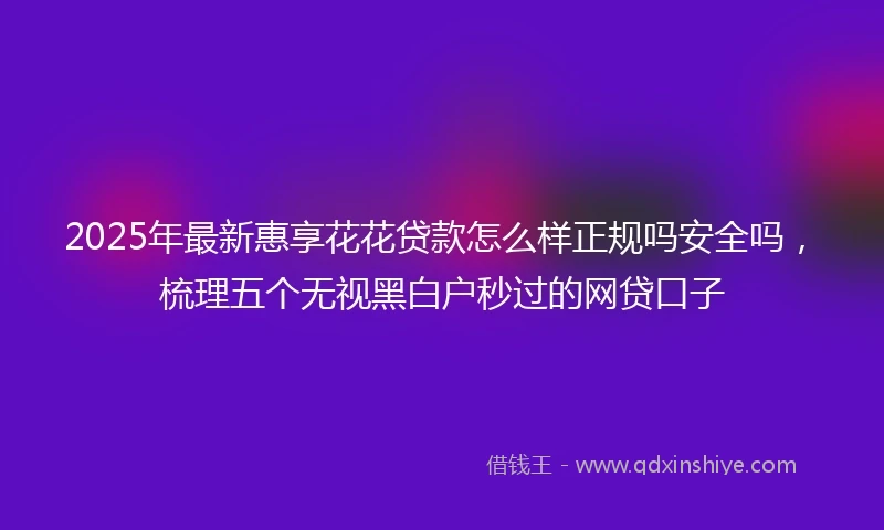 2025年最新惠享花花贷款怎么样正规吗安全吗，梳理五个无视黑白户秒过的网贷口子