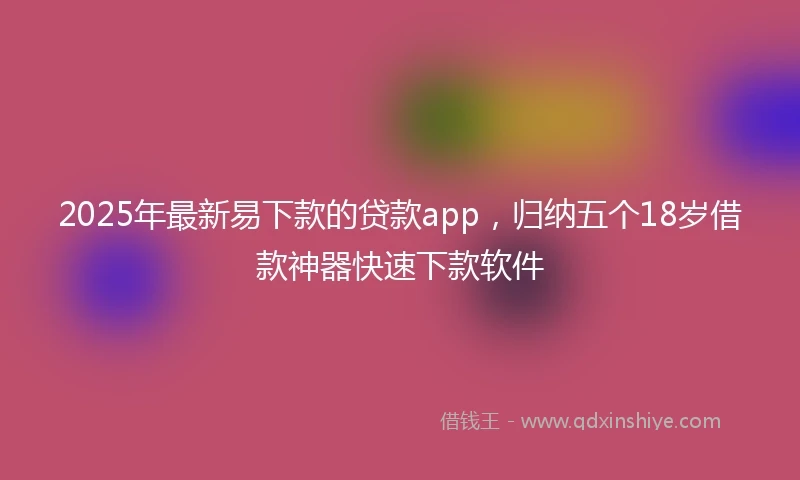 2025年最新易下款的贷款app，归纳五个18岁借款神器快速下款软件
