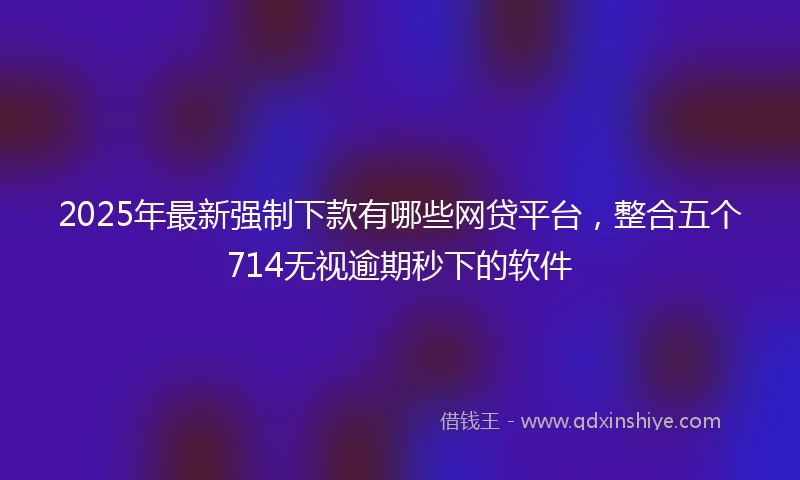 2025年最新强制下款有哪些网贷平台，整合五个714无视逾期秒下的软件