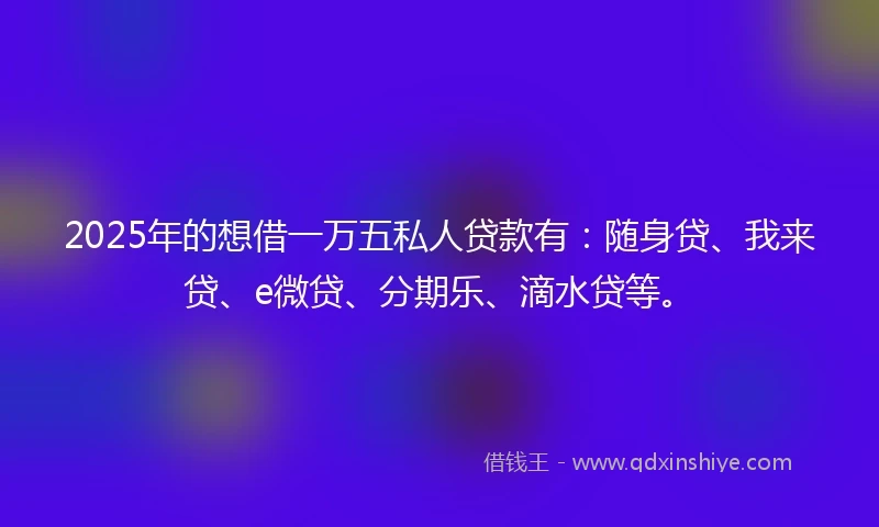 2025年的想借一万五私人贷款有：随身贷、我来贷、e微贷、分期乐、滴水贷等。