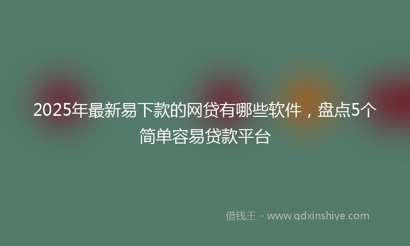2025年最新易下款的网贷有哪些软件，盘点5个简单容易贷款平台