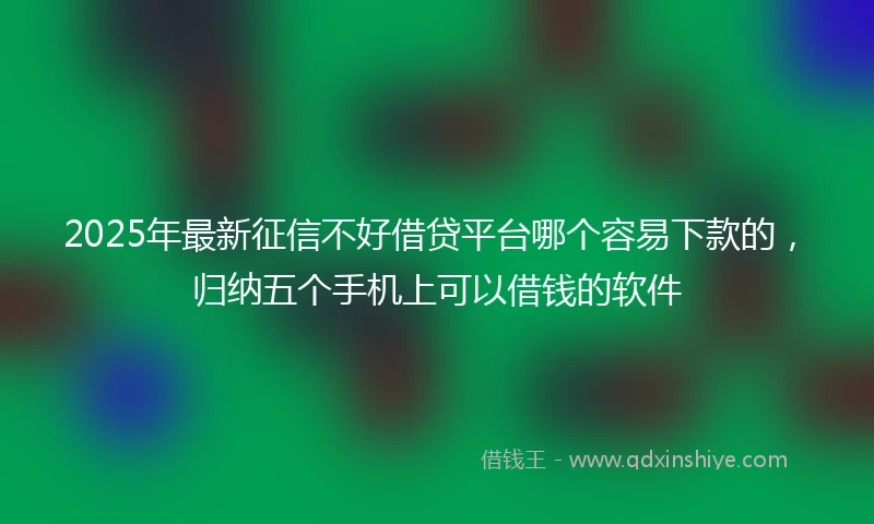 2025年最新征信不好借贷平台哪个容易下款的，归纳五个手机上可以借钱的软件