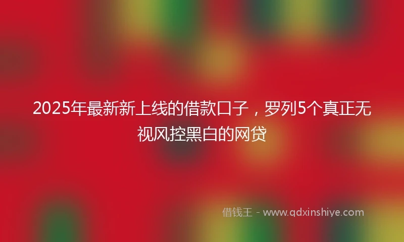 2025年最新新上线的借款口子，罗列5个真正无视风控黑白的网贷
