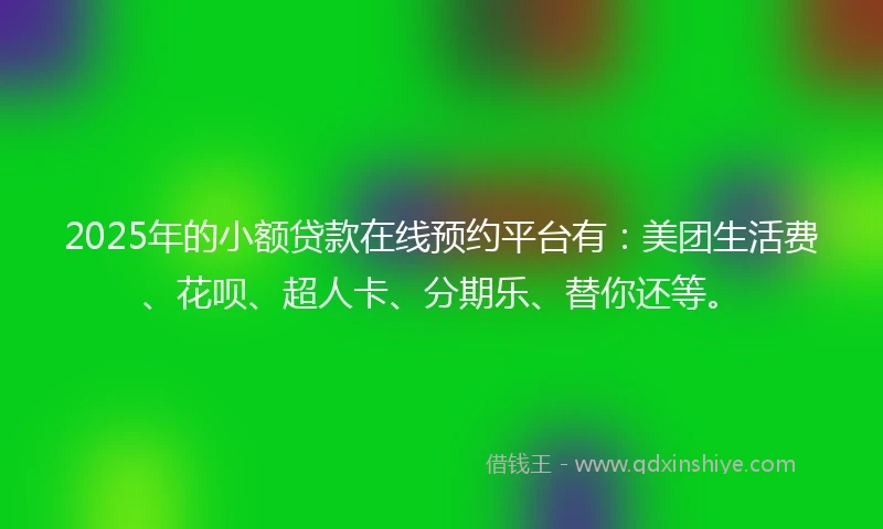 2025年的小额贷款在线预约平台有：美团生活费、花呗、超人卡、分期乐、替你还等。
