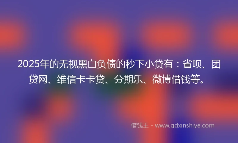 2025年的无视黑白负债的秒下小贷有：省呗、团贷网、维信卡卡贷、分期乐、微博借钱等。