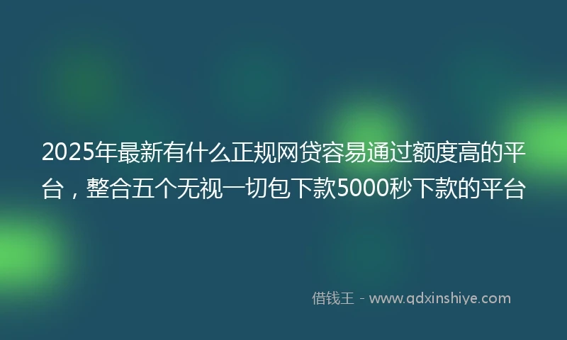 2025年最新有什么正规网贷容易通过额度高的平台，整合五个无视一切包下款5000秒下款的平台