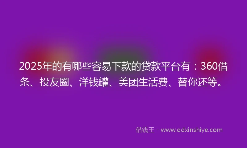 2025年的有哪些容易下款的贷款平台有：360借条、投友圈、洋钱罐、美团生活费、替你还等。