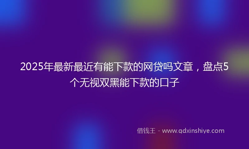2025年最新最近有能下款的网贷吗文章，盘点5个无视双黑能下款的口子