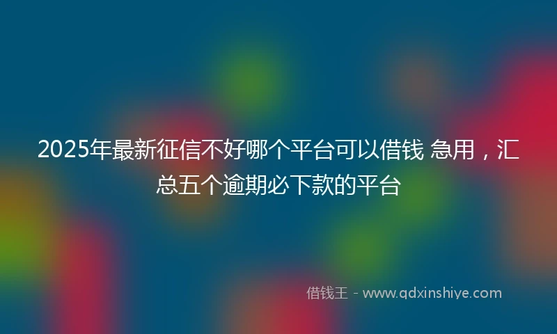 2025年最新征信不好哪个平台可以借钱 急用，汇总五个逾期必下款的平台
