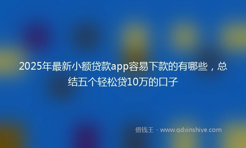 2025年最新小额贷款app容易下款的有哪些,总结五个轻松贷10万的口子
