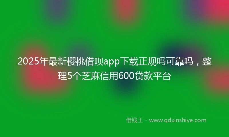 2025年最新樱桃借呗app下载正规吗可靠吗，整理5个芝麻信用600贷款平台
