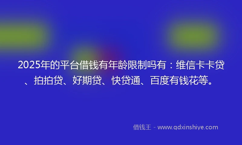 2025年的平台借钱有年龄限制吗有：维信卡卡贷、拍拍贷、好期贷、快贷通、百度有钱花等。