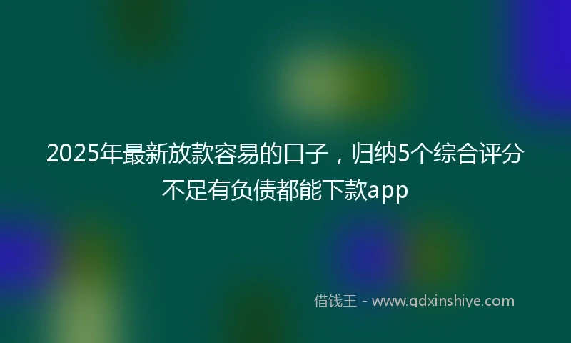 2025年最新放款容易的口子，归纳5个综合评分不足有负债都能下款app