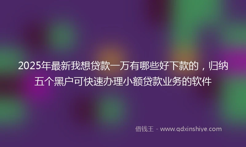 2025年最新我想贷款一万有哪些好下款的，归纳五个黑户可快速办理小额贷款业务的软件