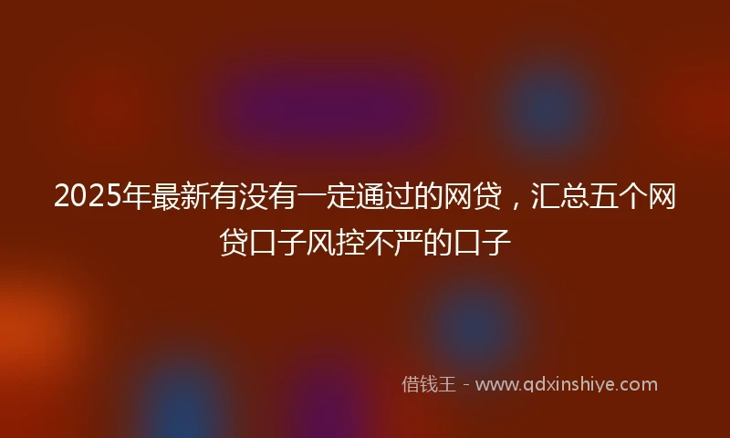 2025年最新有没有一定通过的网贷，汇总五个网贷口子风控不严的口子