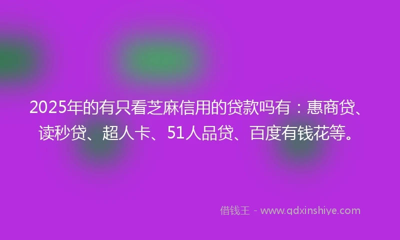 2025年的有只看芝麻信用的贷款吗有：惠商贷、读秒贷、超人卡、51人品贷、百度有钱花等。