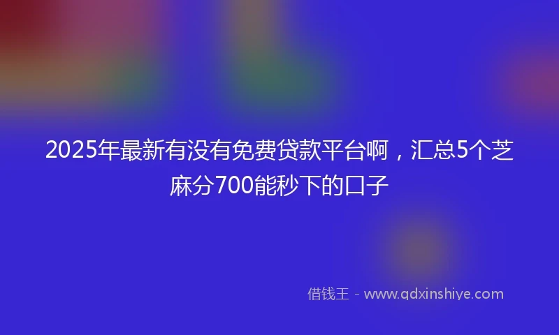 2025年最新有没有免费贷款平台啊，汇总5个芝麻分700能秒下的口子