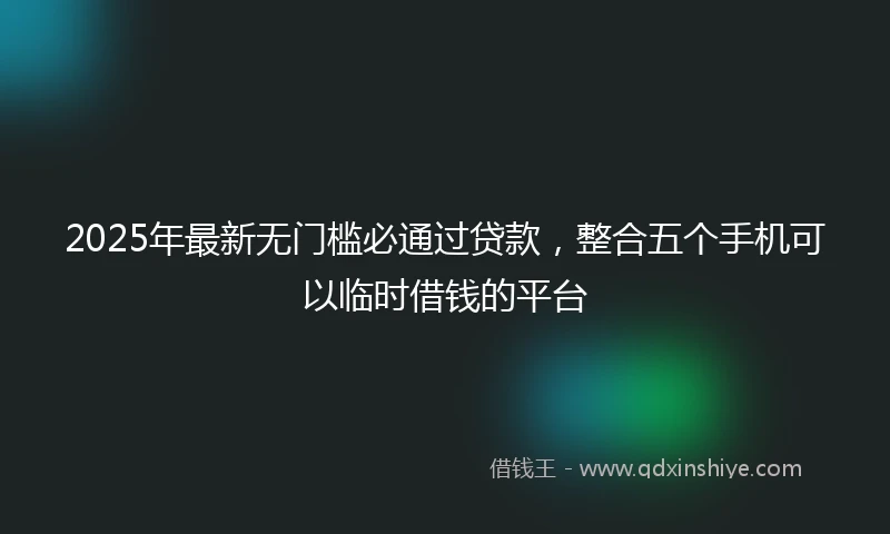 2025年最新无门槛必通过贷款，整合五个手机可以临时借钱的平台