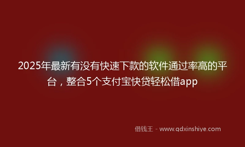2025年最新有没有快速下款的软件通过率高的平台，整合5个支付宝快贷轻松借app