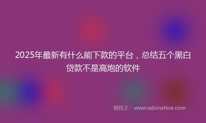 2025年最新有什么能下款的平台，总结五个黑白贷款不是高炮的软件