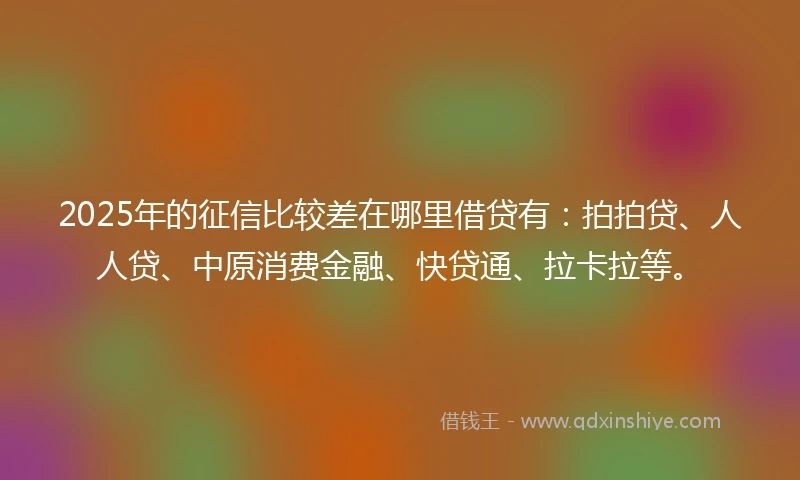 2025年的征信比较差在哪里借贷有：拍拍贷、人人贷、中原消费金融、快贷通、拉卡拉等。