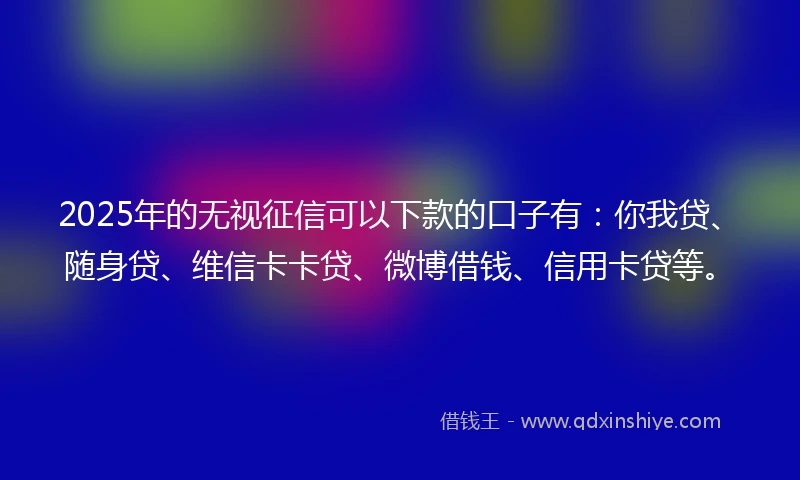 2025年的无视征信可以下款的口子有：你我贷、随身贷、维信卡卡贷、微博借钱、信用卡贷等。