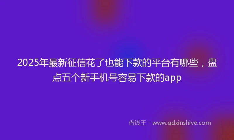 2025年最新征信花了也能下款的平台有哪些,盘点五个新手机号容易下款的app
