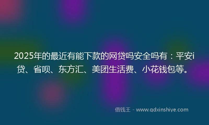 2025年的最近有能下款的网贷吗安全吗有：平安i贷、省呗、东方汇、美团生活费、小花钱包等。