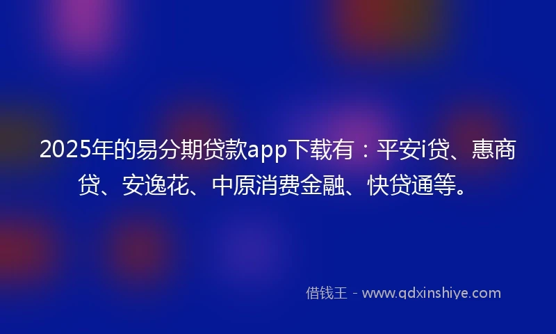 2025年的易分期贷款app下载有：平安i贷、惠商贷、安逸花、中原消费金融、快贷通等。