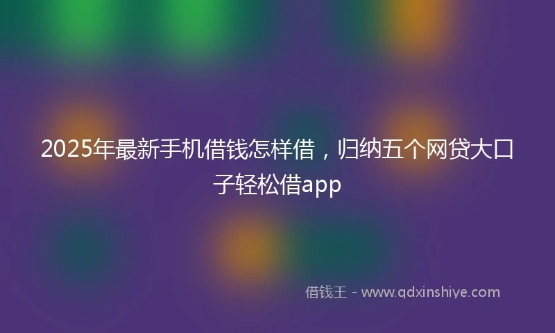 2025年最新手机借钱怎样借，归纳五个网贷大口子轻松借app